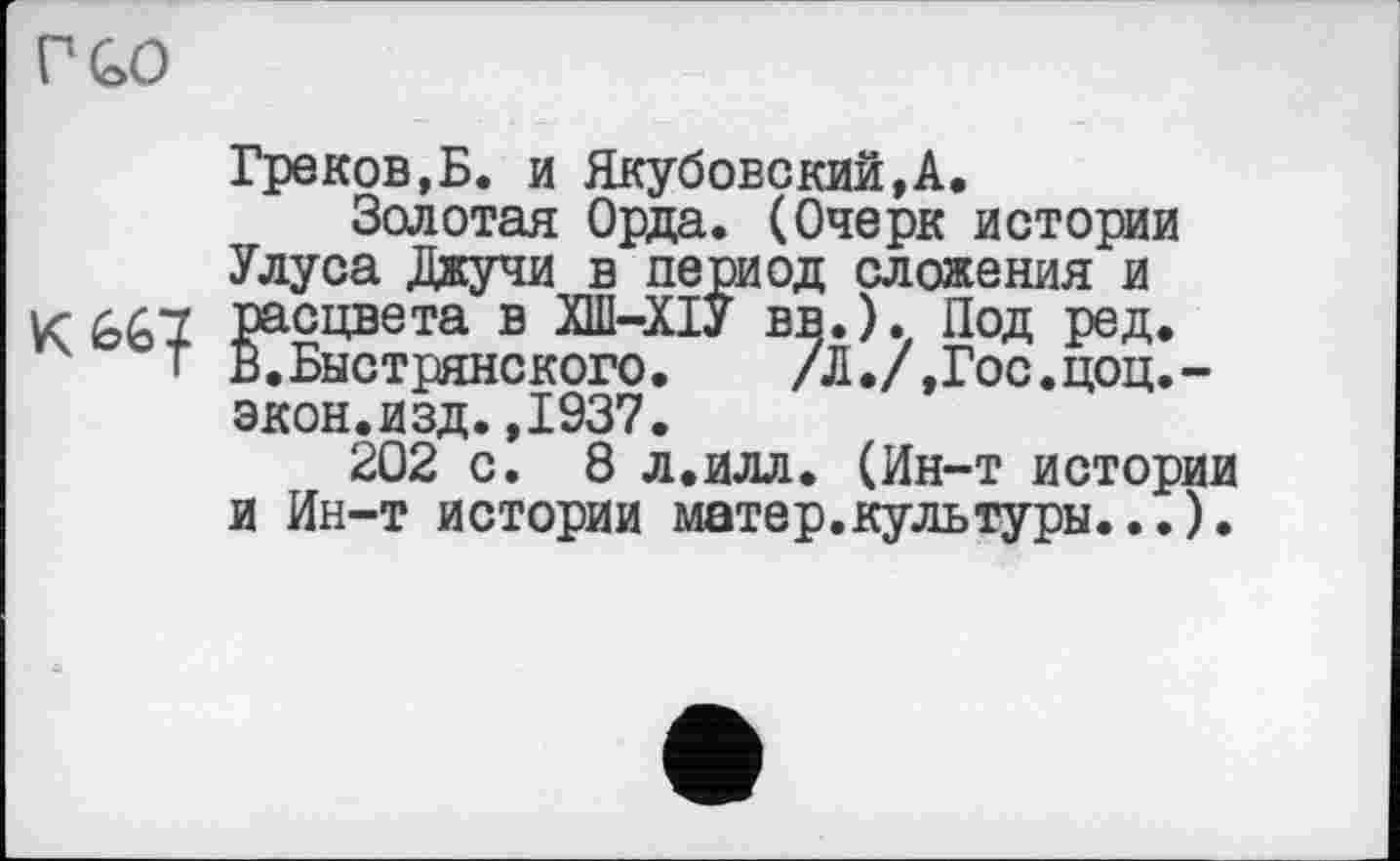 ﻿Греков,Б. и Якубовский,А.
Золотая Орда. (Очерк истории Улуса Джучи в период сложения и расцвета в ХШ-ХІУ вв.). Под ред. В.Быстрянского. /Л./,Гос.цоц.-экон.изд.,1937.
202 с. 8 л.илл. (Ин-т истории и Ин-т истории матер.культуры...).